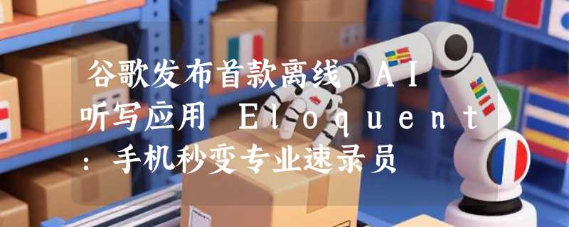 谷歌发布首款离线 AI 听写应用 Eloquent：手机秒变专业速录员