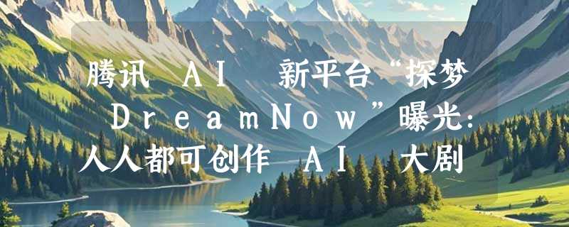 腾讯 AI 新平台“探梦 DreamNow”曝光：人人都可创作 AI 大剧