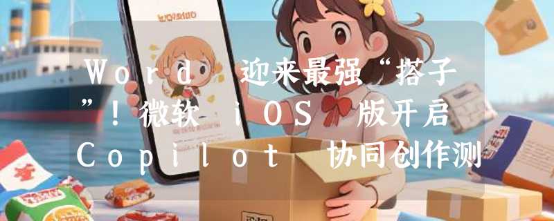 Word 迎来最强“搭子”！微软 iOS 版开启 Copilot 协同创作测试