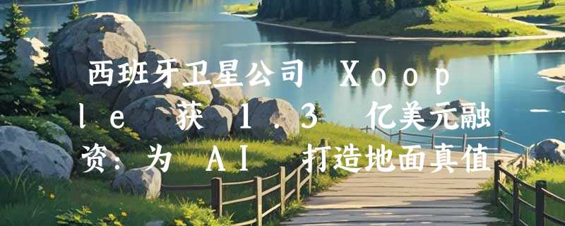 西班牙卫星公司 Xoople 获 1.3 亿美元融资：为 AI 打造地面真值数据