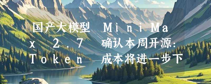 国产大模型 MiniMax 2.7 确认本周开源：Token 成本将进一步下探