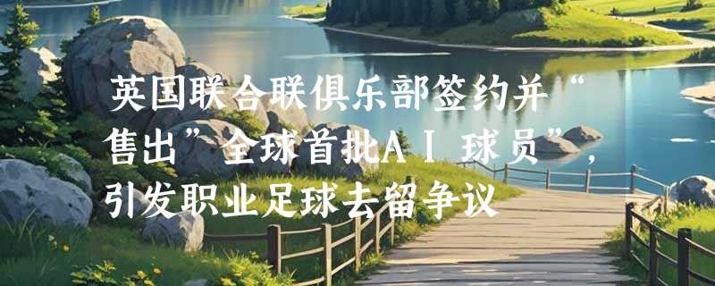 英国联合联俱乐部签约并“售出”全球首批AI球员”，引发职业足球去留争议