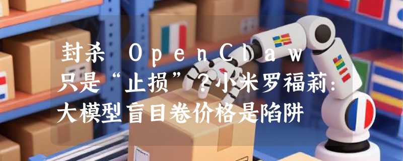 封杀 OpenClaw 只是“止损”？小米罗福莉：大模型盲目卷价格是陷阱