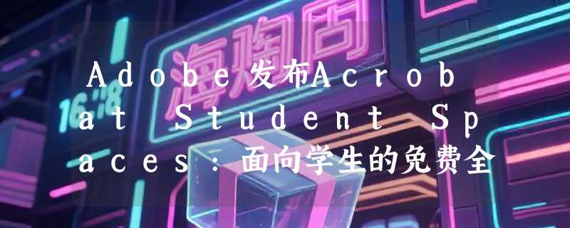 Adobe发布Acrobat Student Spaces:面向学生的免费全流程AI学习工具