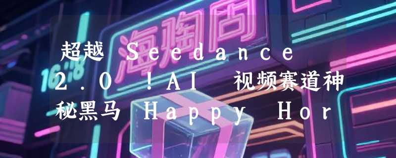 超越 Seedance 2.0 ！AI 视频赛道神秘黑马 Happy Horse 横空出世