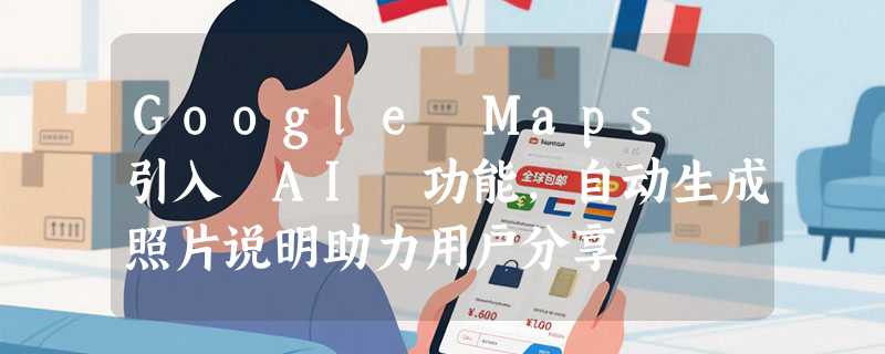 Google Maps 引入 AI 功能，自动生成照片说明助力用户分享