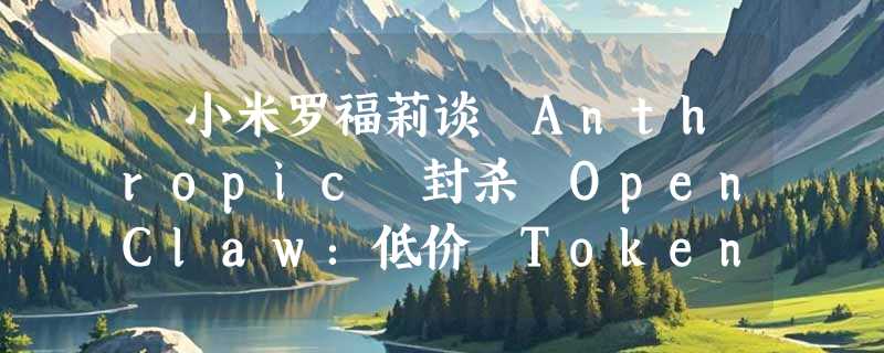 ​小米罗福莉谈 Anthropic 封杀 OpenClaw：低价 Token 并非行业出路