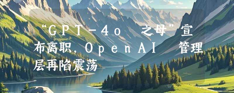 “GPT-4o 之母”宣布离职，OpenAI 管理层再陷震荡