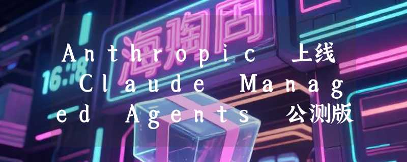 Anthropic 上线 Claude Managed Agents 公测版，一站式解决 AI 代理生产部署