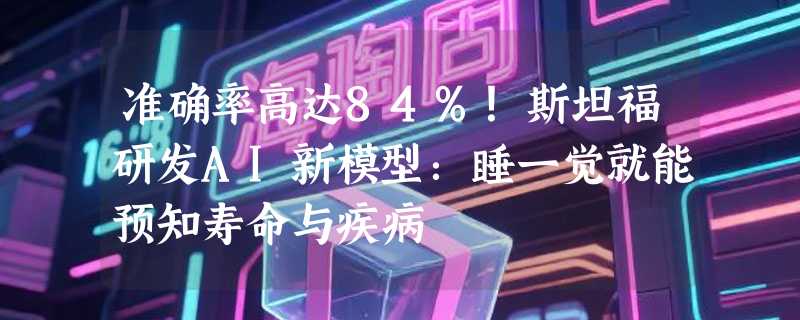 准确率高达84%！斯坦福研发AI新模型：睡一觉就能预知寿命与疾病