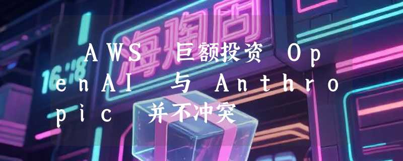 ​AWS 巨额投资 OpenAI 与 Anthropic 并不冲突