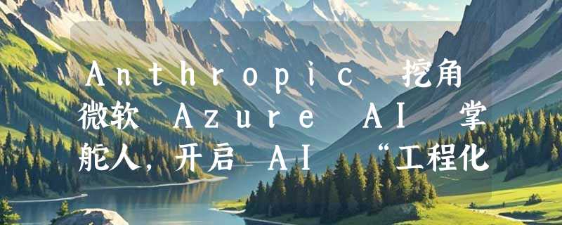 Anthropic 挖角微软 Azure AI 掌舵人，开启 AI “工程化战争”