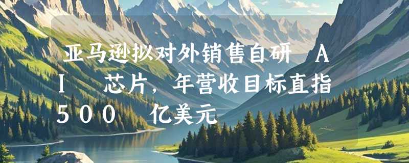 亚马逊拟对外销售自研 AI 芯片，年营收目标直指 500 亿美元