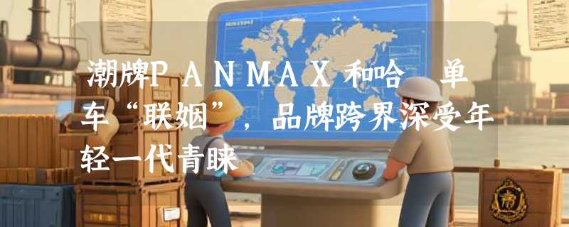 潮牌PANMAX和哈啰单车“联姻”，品牌跨界深受年轻一代青睐