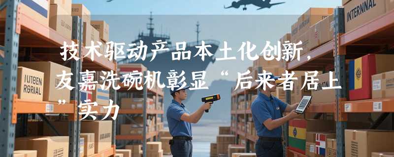 技术驱动产品本土化创新，友嘉洗碗机彰显“后来者居上”实力