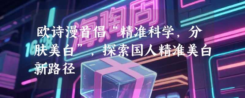 欧诗漫首倡“精准科学，分肤美白”，探索国人精准美白新路径