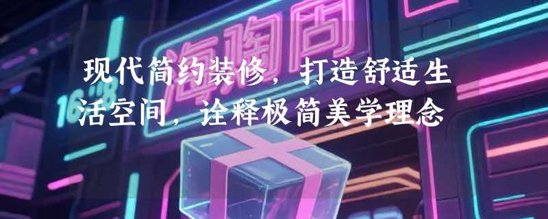 现代简约装修，打造舒适生活空间，诠释极简美学理念
