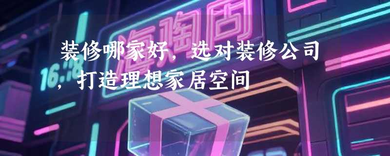 装修哪家好，选对装修公司，打造理想家居空间