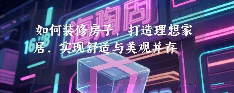 如何装修房子，打造理想家居，实现舒适与美观并存