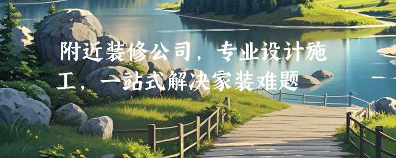 附近装修公司，专业设计施工，一站式解决家装难题