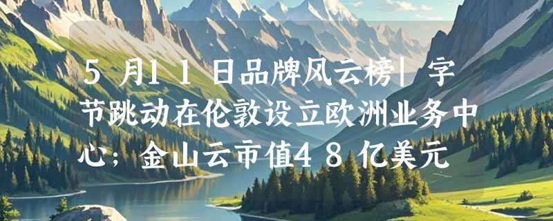 5月11日品牌风云榜|字节跳动在伦敦设立欧洲业务中心;金山云市值48亿美元
