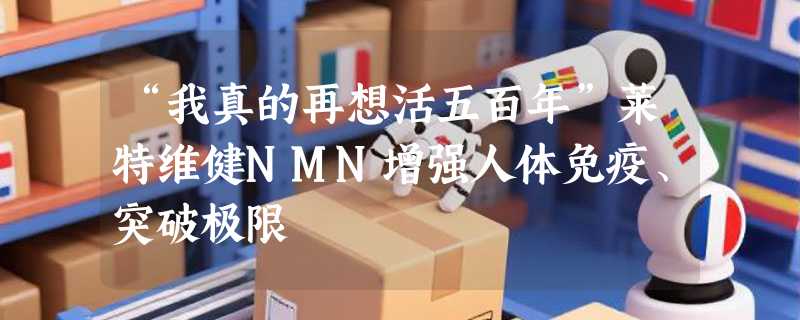 “我真的再想活五百年”莱特维健NMN增强人体免疫、突破极限