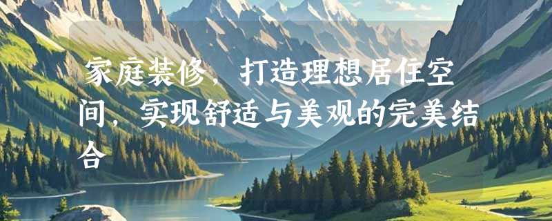 家庭装修，打造理想居住空间，实现舒适与美观的完美结合