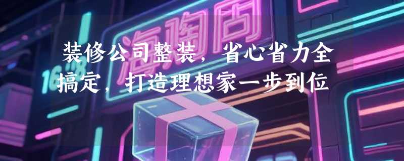 装修公司整装，省心省力全搞定，打造理想家一步到位