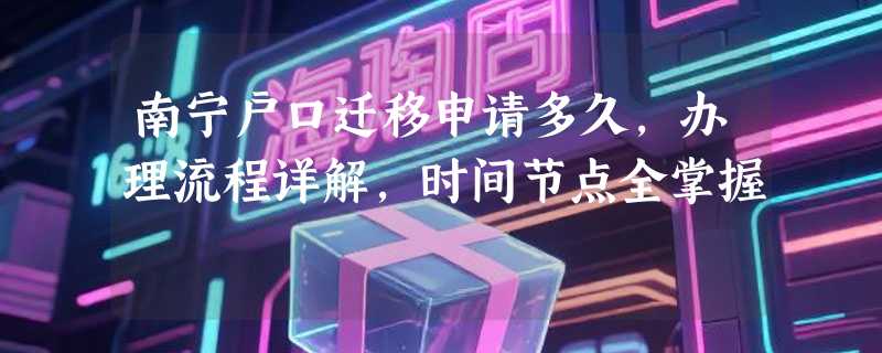 南宁户口迁移申请多久，办理流程详解，时间节点全掌握