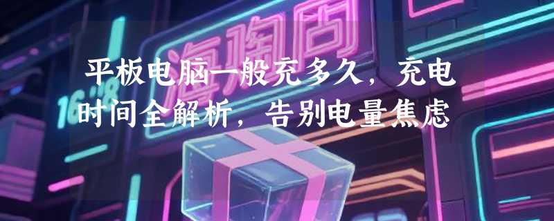 平板电脑一般充多久，充电时间全解析，告别电量焦虑