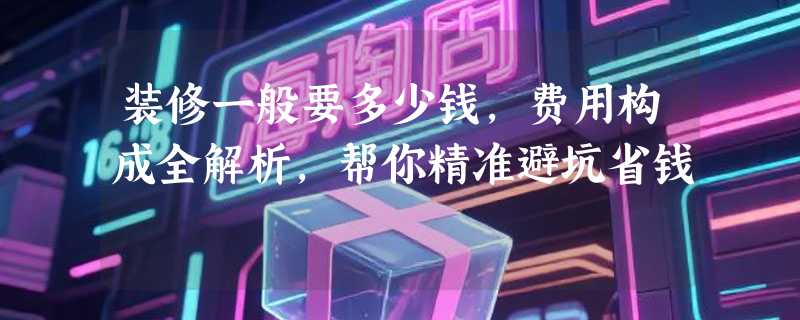 装修一般要多少钱，费用构成全解析，帮你精准避坑省钱