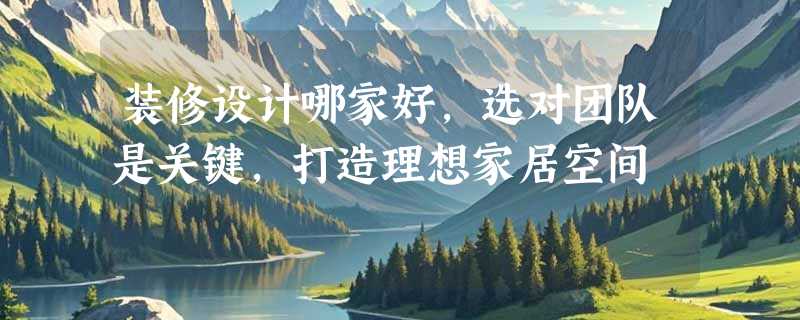装修设计哪家好，选对团队是关键，打造理想家居空间