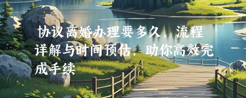 协议离婚办理要多久，流程详解与时间预估，助你高效完成手续