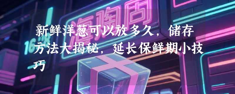新鲜洋葱可以放多久，储存方法大揭秘，延长保鲜期小技巧
