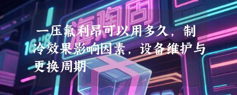 一压氟利昂可以用多久，制冷效果影响因素，设备维护与更换周期