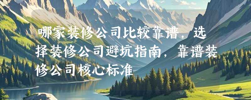 哪家装修公司比较靠谱，选择装修公司避坑指南，靠谱装修公司核心标准