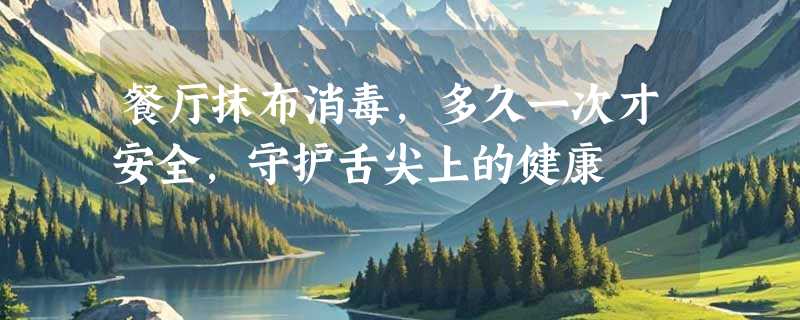 餐厅抹布消毒，多久一次才安全，守护舌尖上的健康