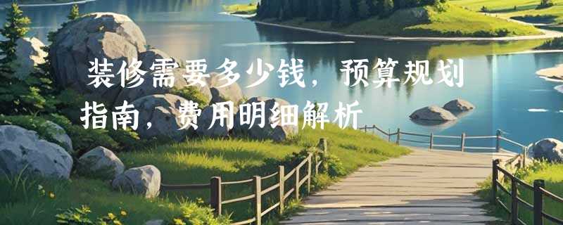 装修需要多少钱，预算规划指南，费用明细解析