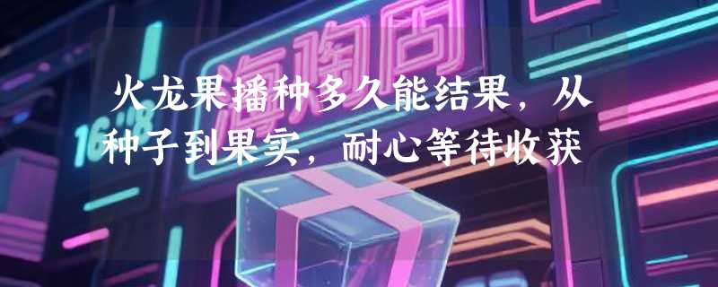火龙果播种多久能结果，从种子到果实，耐心等待收获