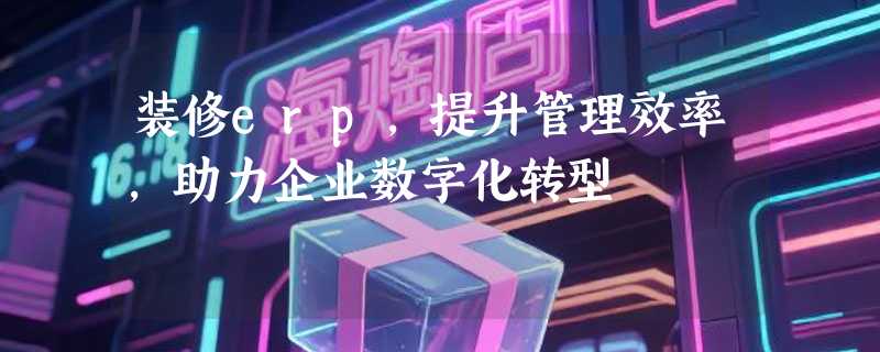 装修erp，提升管理效率，助力企业数字化转型