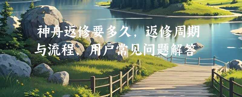 神舟返修要多久，返修周期与流程，用户常见问题解答