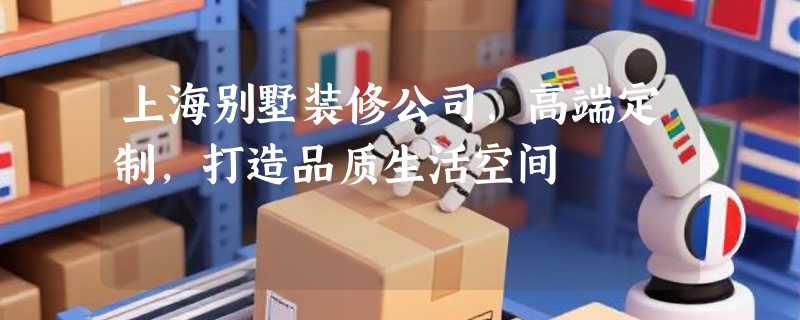 上海别墅装修公司，高端定制，打造品质生活空间