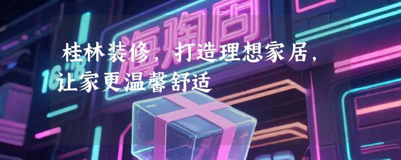 桂林装修，打造理想家居，让家更温馨舒适