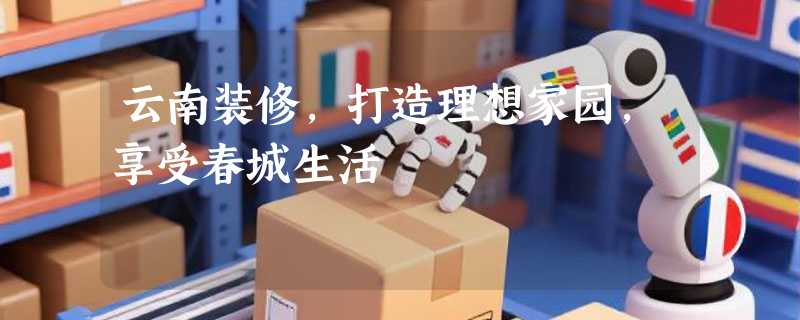 云南装修，打造理想家园，享受春城生活