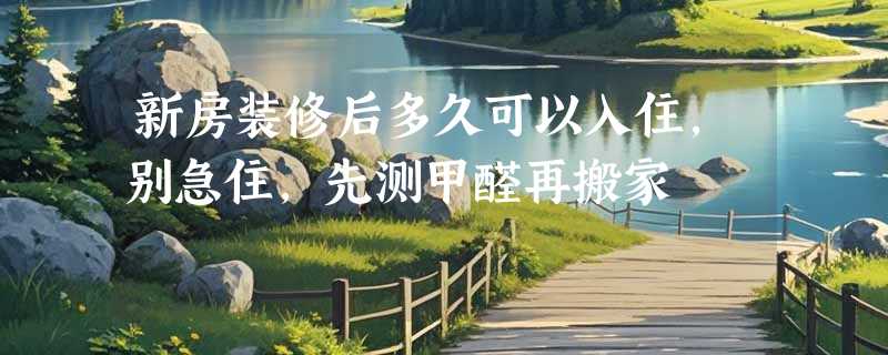 新房装修后多久可以入住，别急住，先测甲醛再搬家