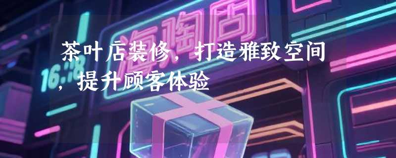 茶叶店装修，打造雅致空间，提升顾客体验