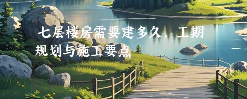 七层楼房需要建多久，工期规划与施工要点