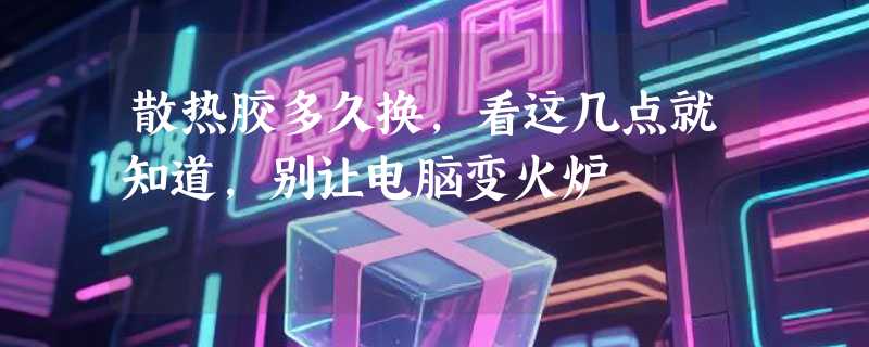 散热胶多久换，看这几点就知道，别让电脑变火炉