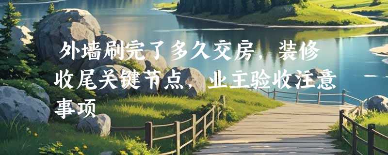 外墙刷完了多久交房，装修收尾关键节点，业主验收注意事项
