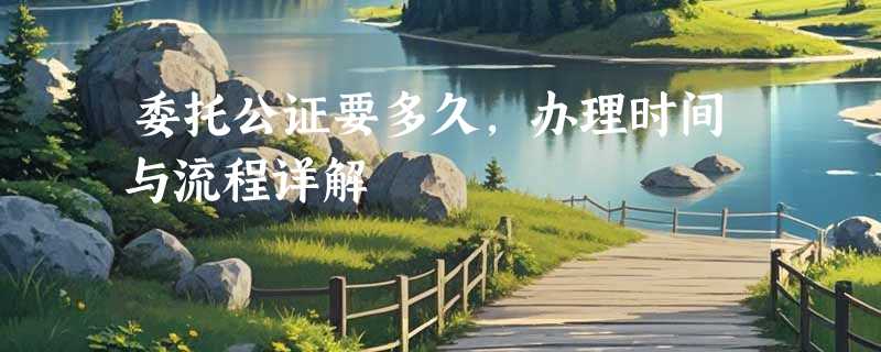 委托公证要多久，办理时间与流程详解